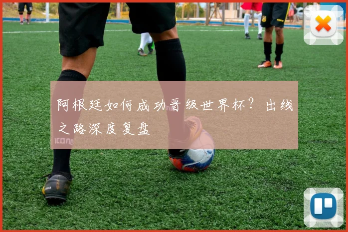 阿根廷如何成功晋级世界杯？出线之路深度复盘