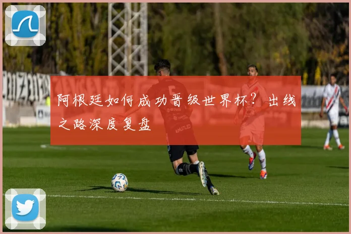 阿根廷如何成功晋级世界杯？出线之路深度复盘