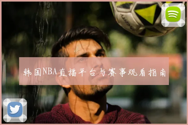 韩国NBA直播平台与赛事观看指南